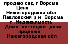 продаю сад г.Ворсма › Цена ­ 450 000 - Нижегородская обл., Павловский р-н, Ворсма г. Недвижимость » Дома, коттеджи, дачи продажа   . Нижегородская обл.